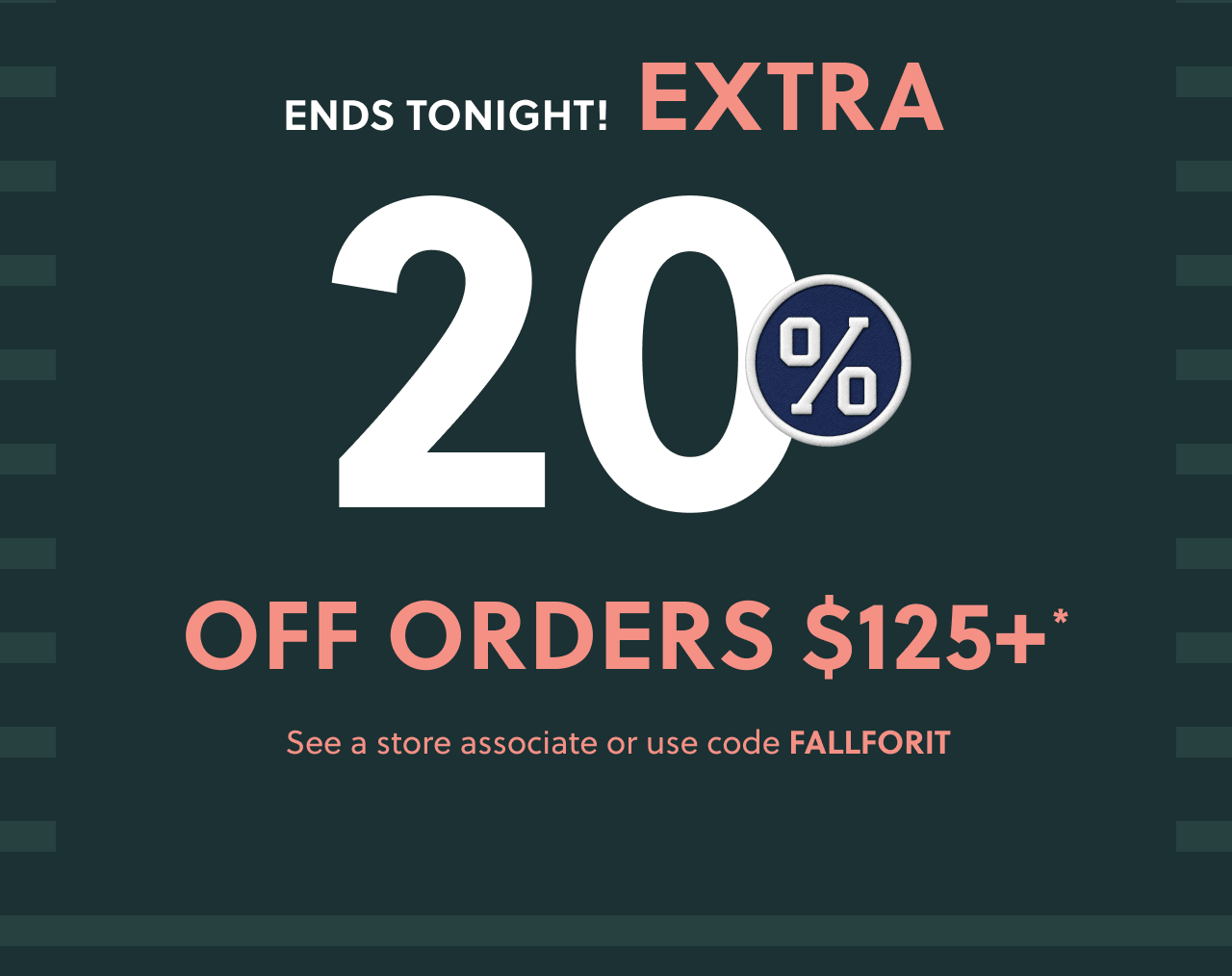 Ends tonight! Extra 20% off orders $125+* See a store associate or use code FALLFORIT