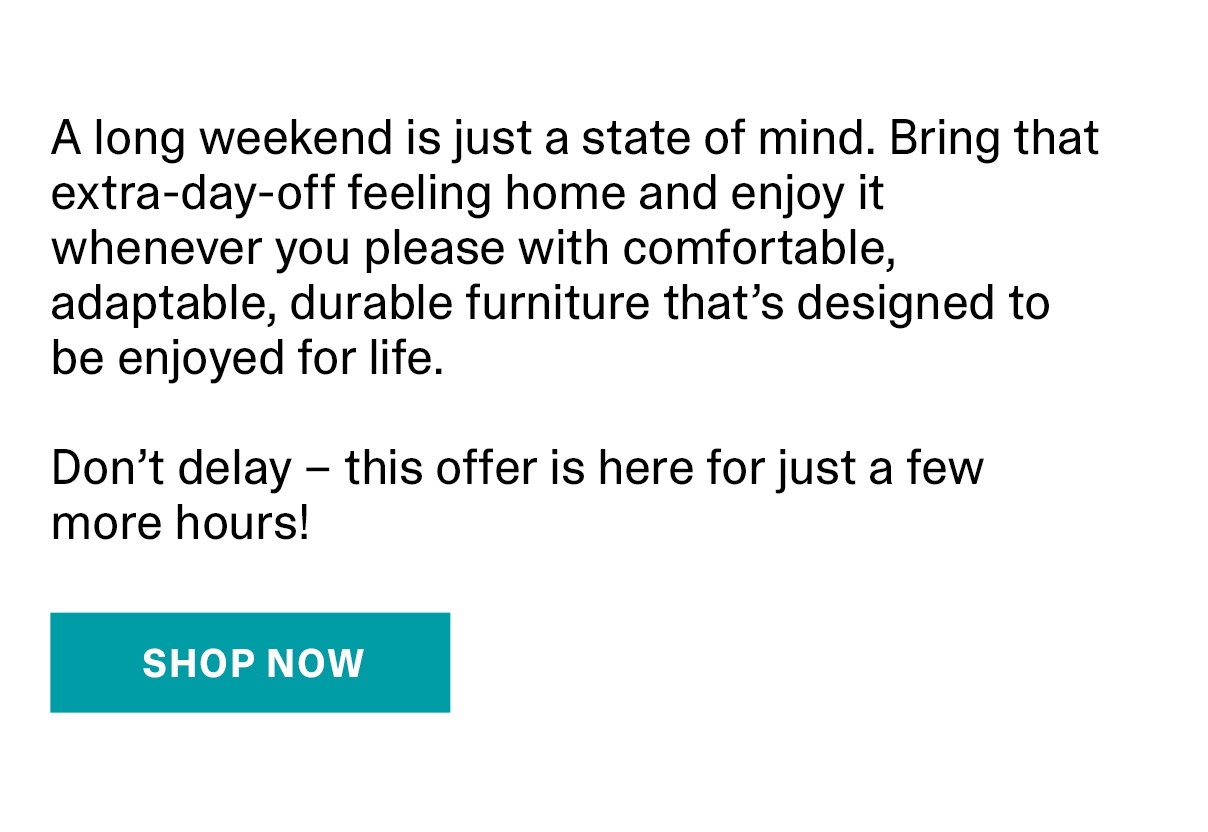 A long weekend is just a state of mind. Bring that extra-day-off feeling home and enjoy it whenever you please with comfortable, adaptable, durable furniture that's designed to be enjoyed for life. Don't delay - this offer is here for just a few more hours! | SHOP NOW >>