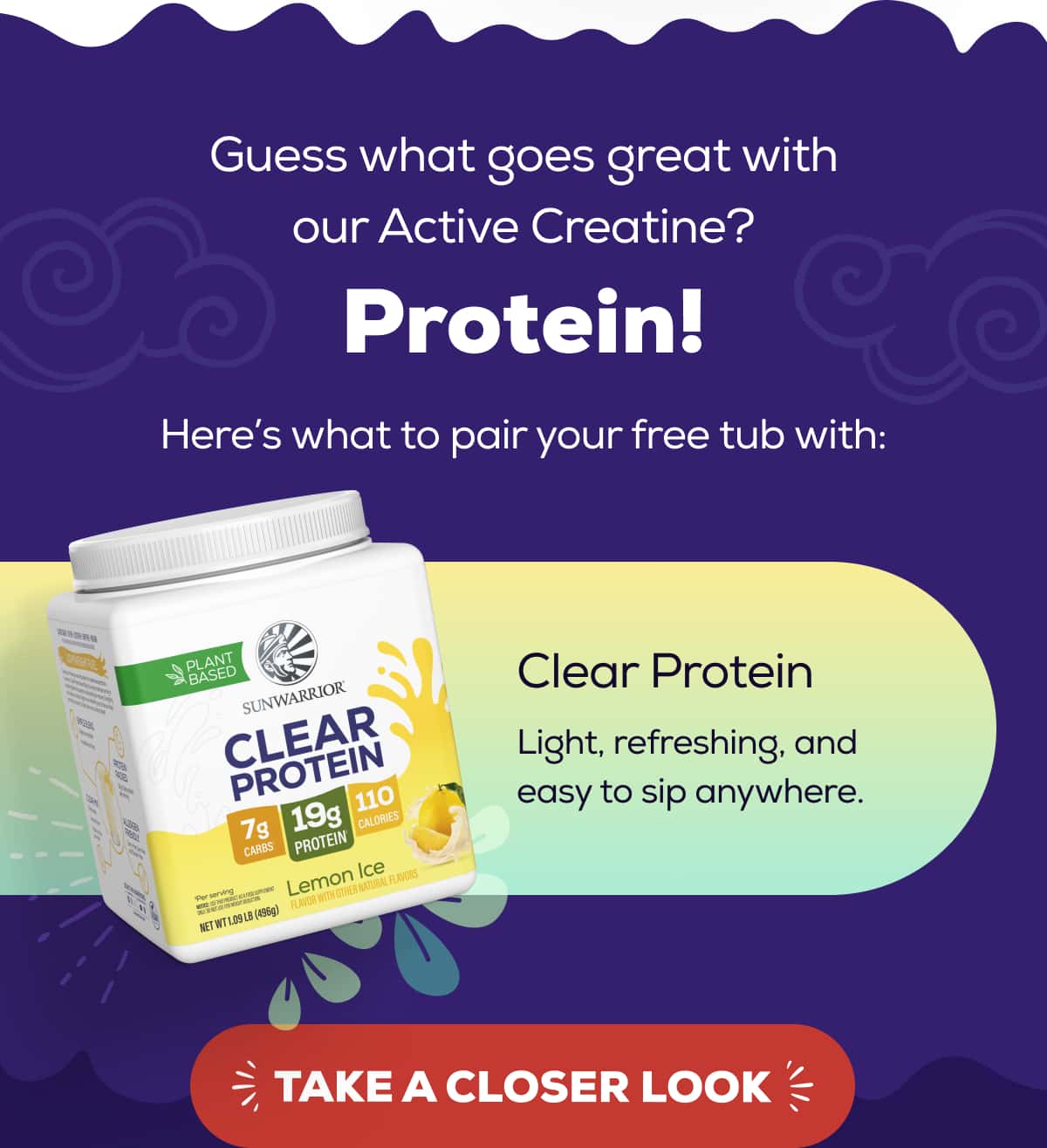 Guess what goes great with our Active Creatine? Protein!  Here’s what to pair your free tub with:   Clear Protein Light, refreshing, and easy to sip anywhere. TAKE A CLOSER LOOK