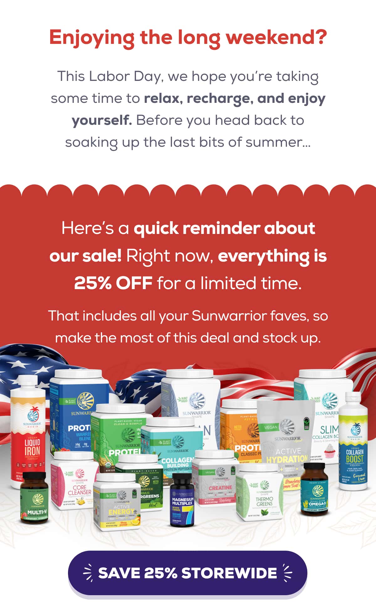 Enjoying the long weekend?  This Labor Day, we hope you’re taking some time to relax, recharge, and enjoy yourself. Before you head back to soaking up the last bits of summer…  Here’s a quick reminder about our sale! Right now, everything is 25% OFF for a limited time.   That includes all your Sunwarrior faves, so make the most of this deal and stock up.  SAVE 25% STOREWIDE