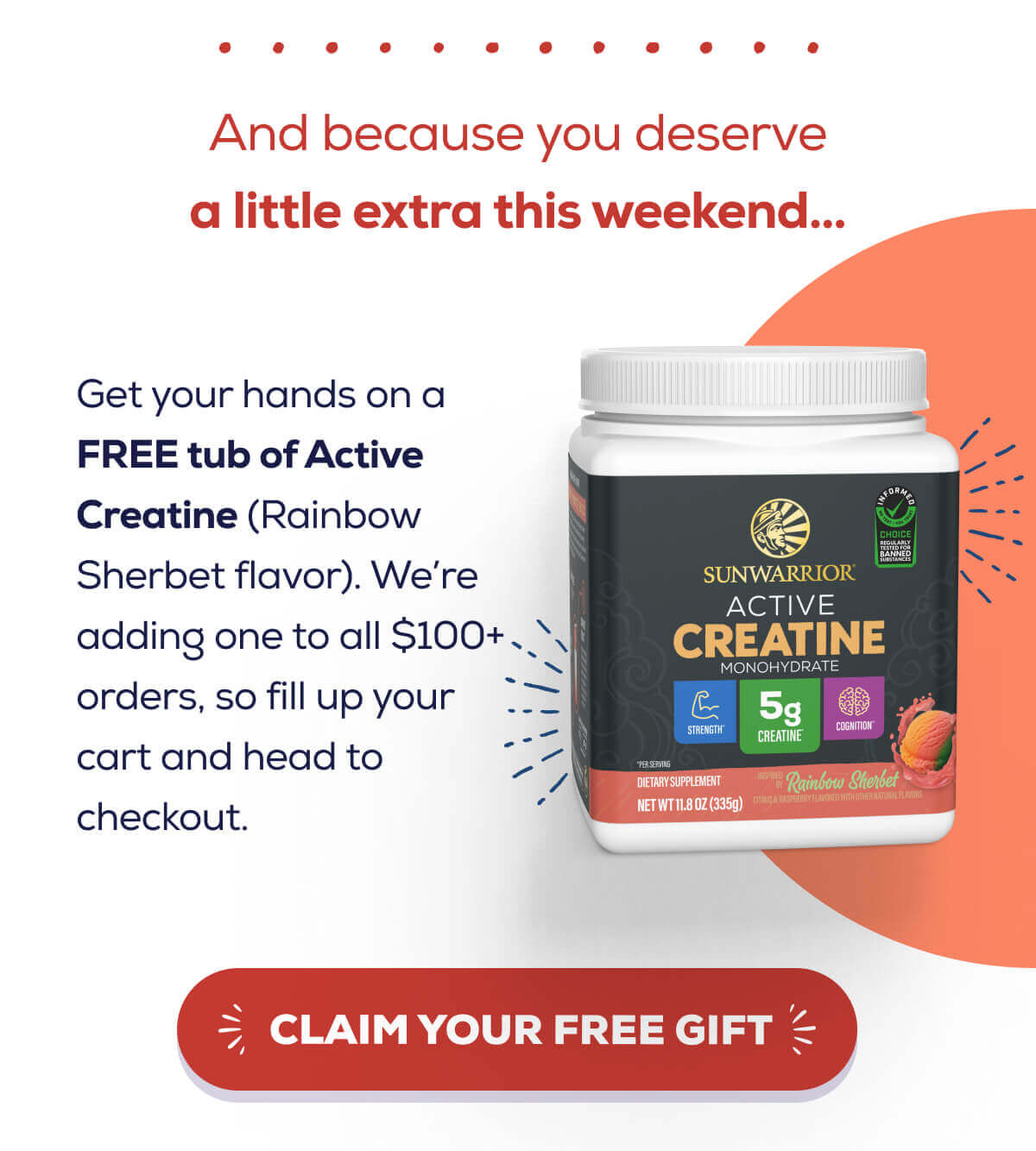 And because you deserve a little extra this weekend…   Get your hands on a FREE tub of Active Creatine (Rainbow Sherbet flavor). We’re adding one to every order we receive, so fill up your cart and head to checkout. CLAIM YOUR FREE GIFT