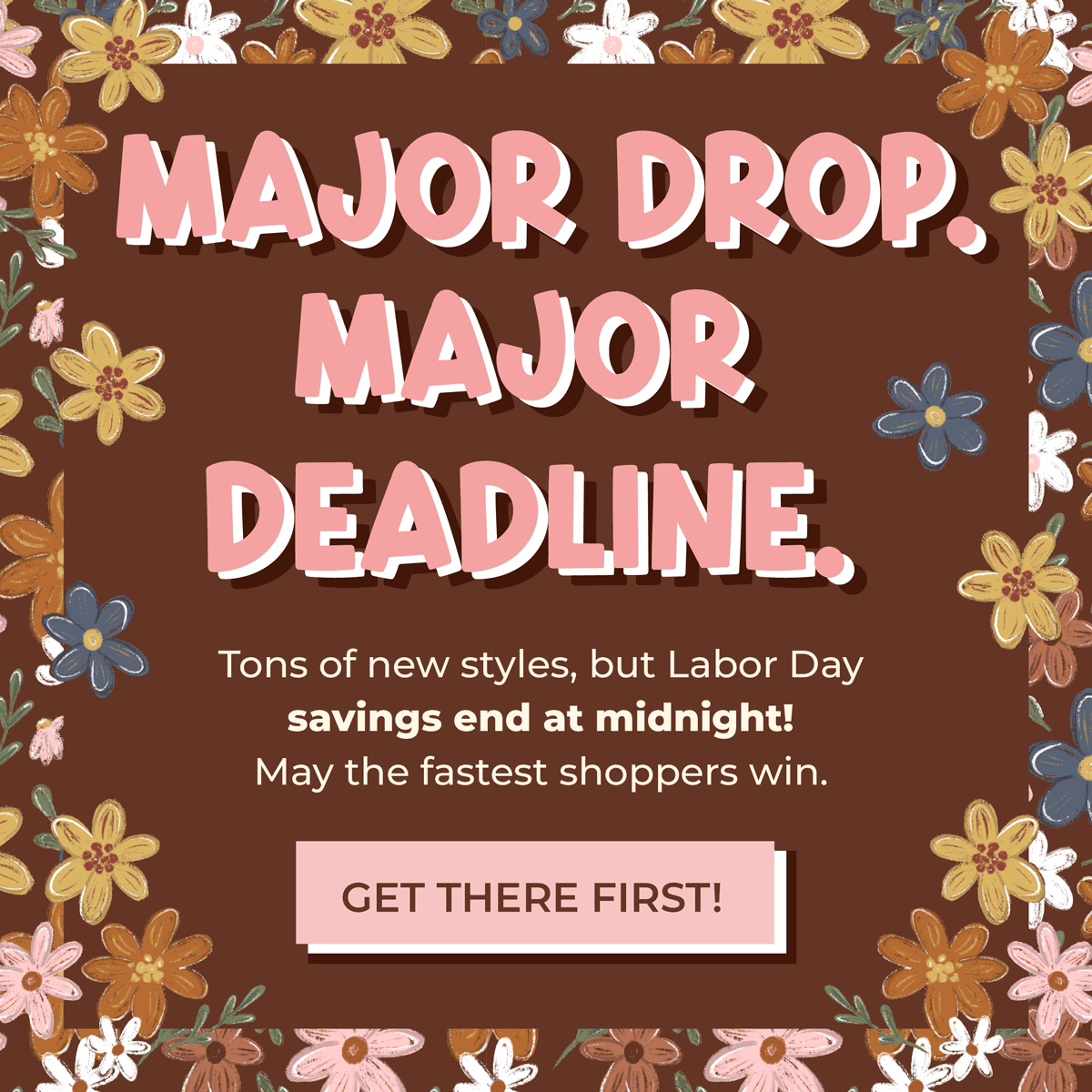 MAJOR DROP. MAJOR DEADLINE. Tons of new styles, but Labor Day savings end at midnight!  May the fastest shoppers win. [GET THERE FIRST!]