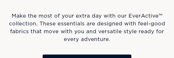 Make the most of your extra day with our EverActive collection. These essentials are designed with feel-good fabrics that move with you and versatile style ready for every adventure.