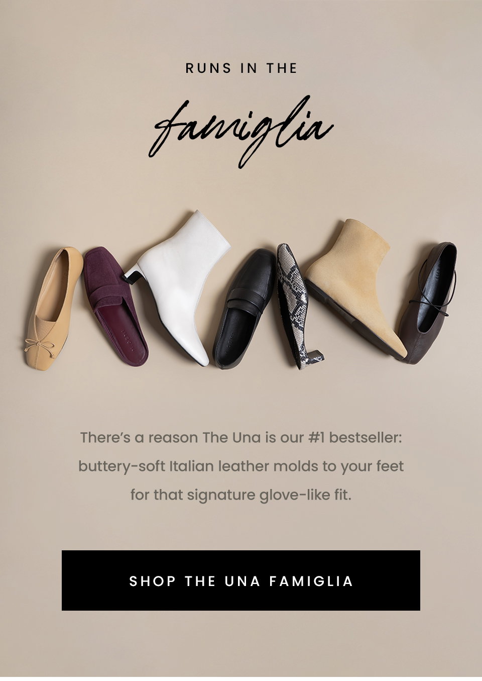  Runs In The Famiglia | There’s a reason The Una is our #1 bestseller: buttery-soft Italian leather molds to your feet for that signature glove-like fit. < Shop The Una Famiglia > 