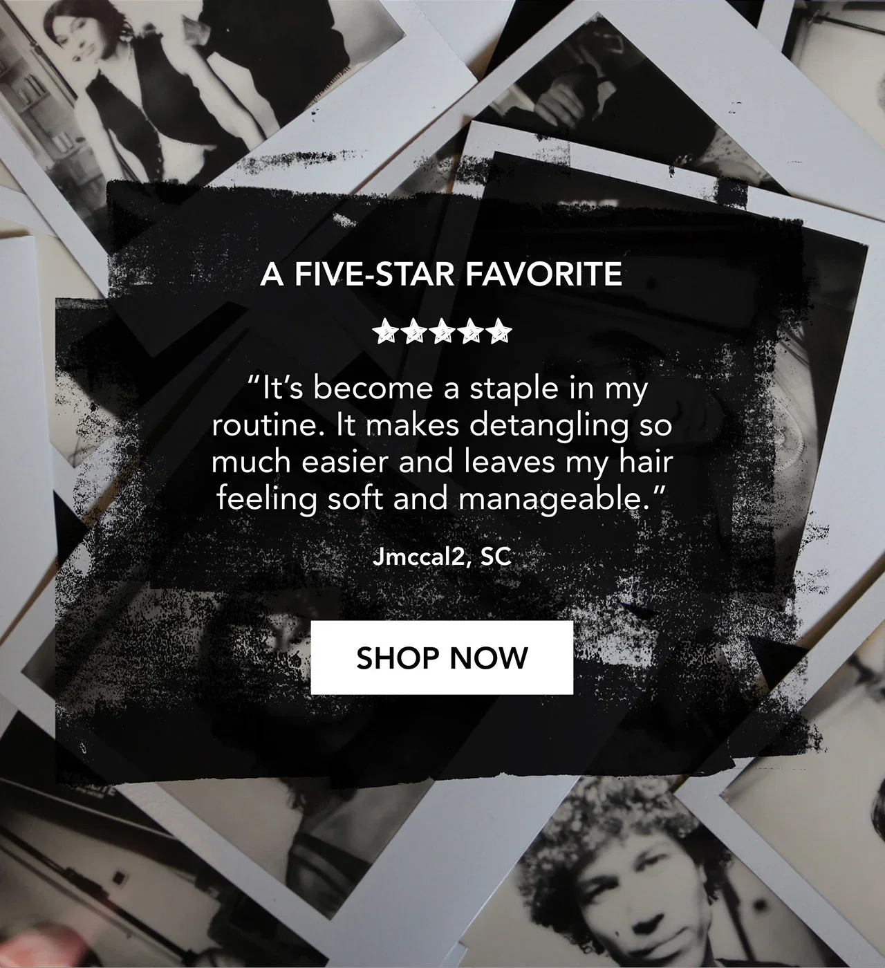A FIVE-STAR FAVORITE | “It’s become a staple in my routine. It makes detangling so much easier and leaves my hair feeling soft and manageable.” | Jmccal2, SC | SHOP NOW