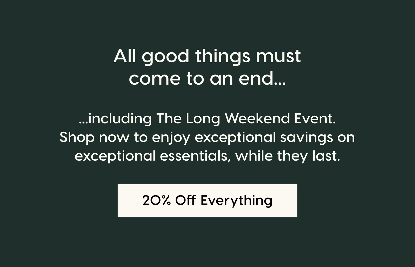 All good things must come to an end...including The Long Weekend Event. Shop now to enjoy exceptional savings on exceptional essentials, while they last. 20 % Off Everything.