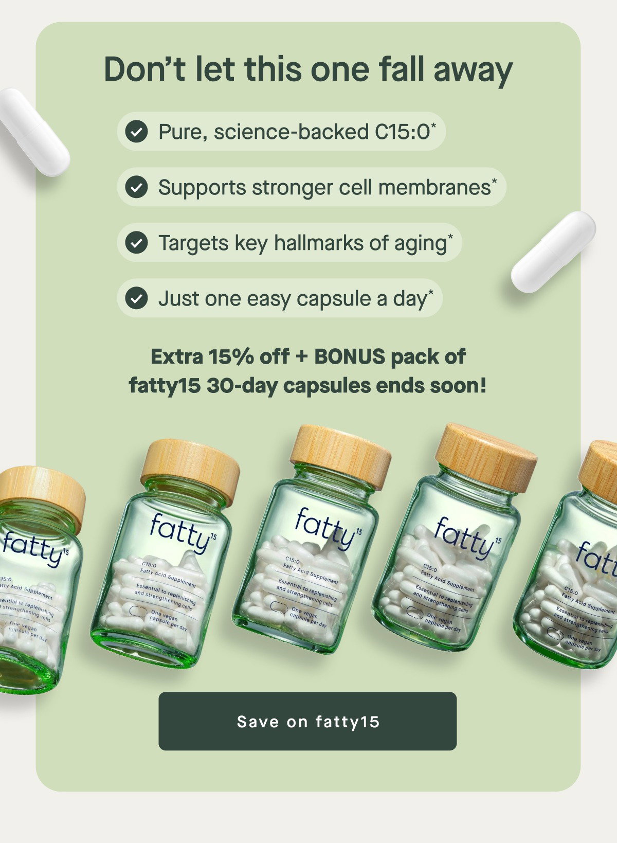 Don’t let this one fall away Pure, science-backed C15:0* Supports stronger cell membranes* Targets key hallmarks of aging* Just one easy capsule a day* Extra 15% off + BONUS pack of fatty15 30-day capsules ends soon! Save on fatty15