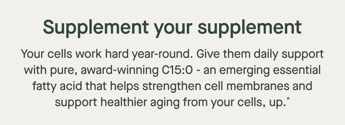Your cells work hard year-round. Give them daily support with pure, award-winning C15:0 - an emerging essential fatty acid that helps strengthen cell membranes and support healthier aging from your cells, up.* Supplement your supplement