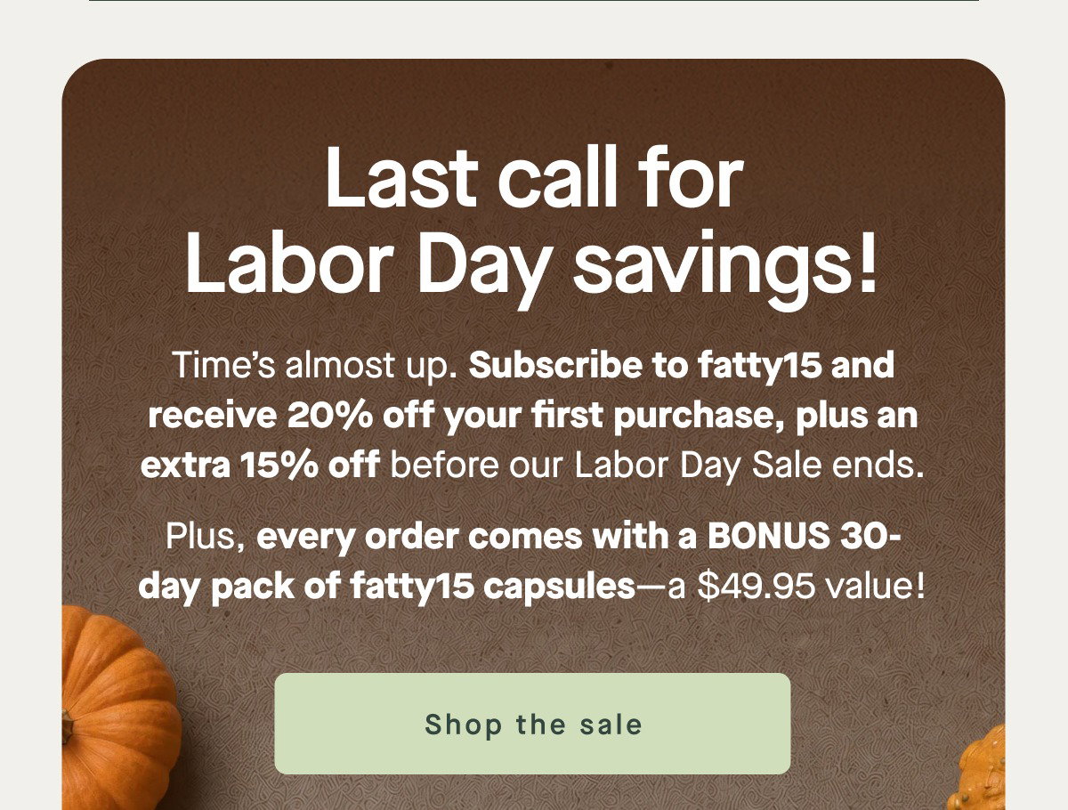 Last call for Labor Day savings! Time’s almost up. Subscribe to fatty15 and receive 20% off your first purchase, plus an extra 15% off before our Labor Day Sale ends. Plus, every order comes with a BONUS 30-day pack of fatty15 capsules—a $49.95 value! Shop the sale