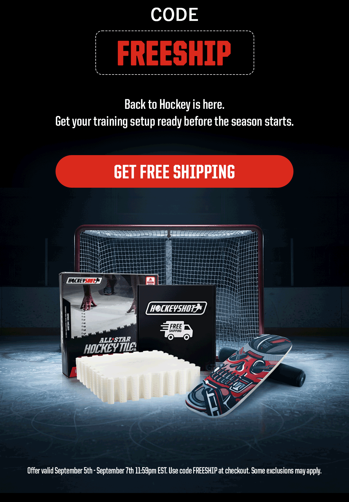 Code: FREESHIP. Back to Hockey is here. Get your training setup ready before the season starts. CTA: Get Free Shipping. Legal: Offer valid September 5th - September 7th 11:59pm EST. Use code FREESHIP at checkout. Some exclusions may apply.