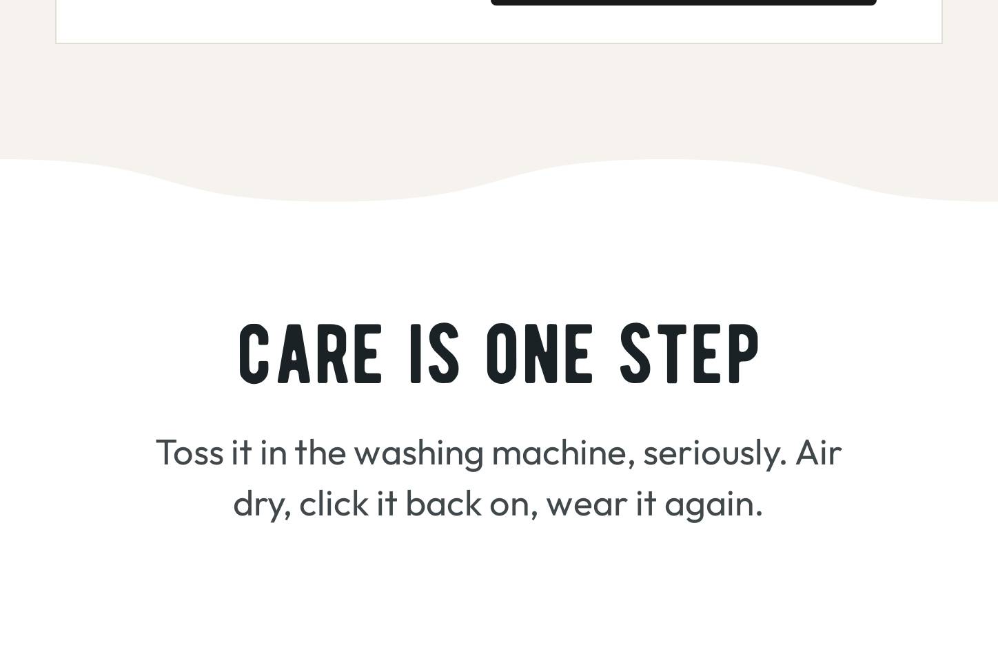 Care is One Step: Toss it in the washing machine, seriously. Air dry, click it back on, wear it again.