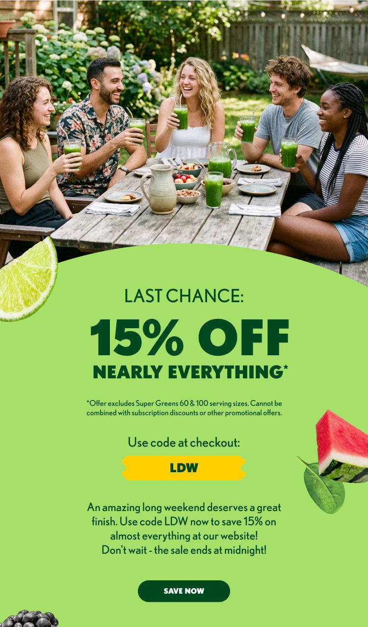 15% OFF NEARLY EVERYTHING* *Offer excludes Super Greens 60 & 100 serving sizes. Cannot be combined with subscription discounts or other promotional offers. Use code at checkout: LDW There’s still time to harvest savings! Just use code LDW and get 15% off almost everything at our website today! Don’t wait - our Labor Day Sale only lasts through 09/07/26. SHOP NOW