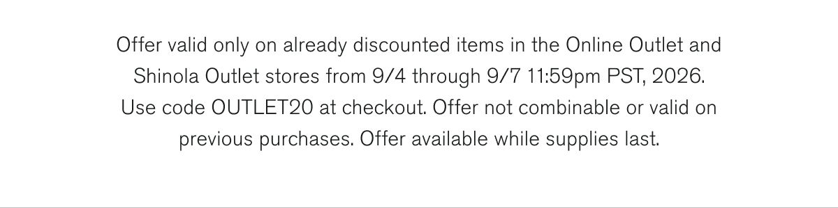 Offer valid only on already discounted items in the Online Outlet and Shinola Outlet stores from 9/4 through 9/7 11:59pm PST, 2026. Use code OUTLET20 at checkout. Offer not combinable or valid on previous purchases. Offer available while supplies last.