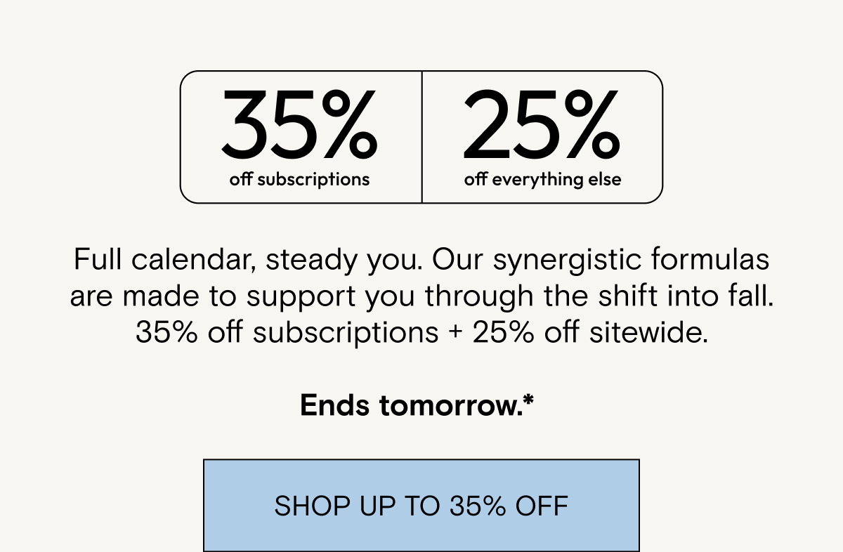 35% off subscriptions. 25% off everything else. Full calendar, steady you. Our synergistic formulas are made to support you through the shift into fall. 35% off subscriptions + 25% off sitewide.  Ends tomorrow.* 