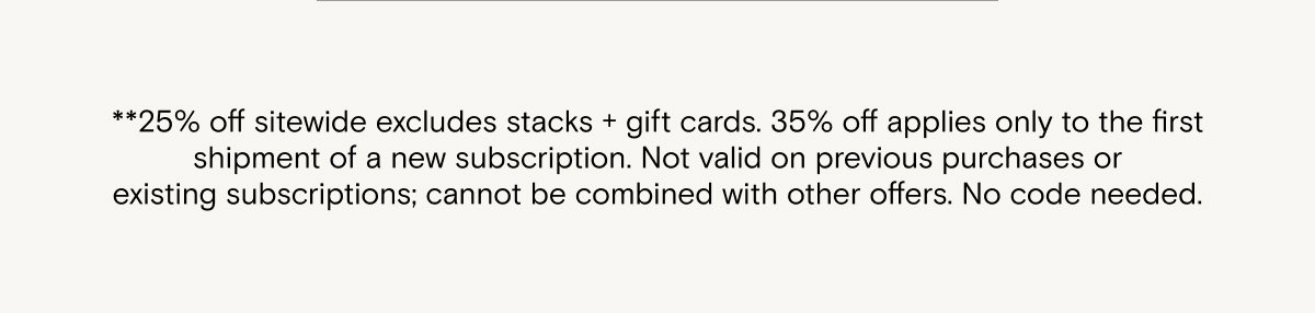 **25% off sitewide excludes stacks + gift cards. 35% off applies only to the first shipment of a new subscription. Not valid on previous purchases or existing subscriptions; cannot be combined with other offers. No code needed.   