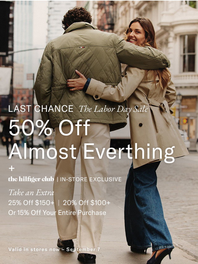 Last Chance The Labor Day Sale 50% Off Almost Everything + the hilfiger club | IN-STORE EXCLUSIVE Take an Extra 25% Off $150+ | 20% Off $100+ Or 15% Off Your Entire Purchase Valid in stores now - September 7 