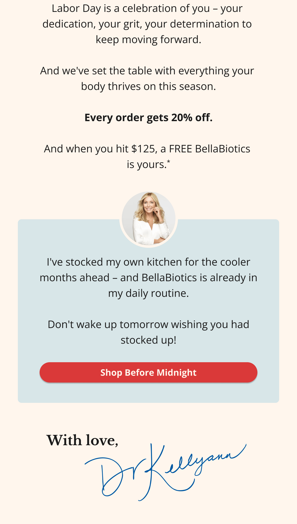 Labor Day is a celebration of you – your  dedication, your grit, your determination to  keep moving forward.  And we've set the table with everything your  body thrives on this season.  Every order gets 20% off.  And when you hit $125, a FREE BellaBiotics  is yours.* I've stocked my own kitchen for the cooler months ahead – and BellaBiotics is already in my daily routine.  Don't wake up tomorrow wishing you had stocked up! Shop Before Midnight