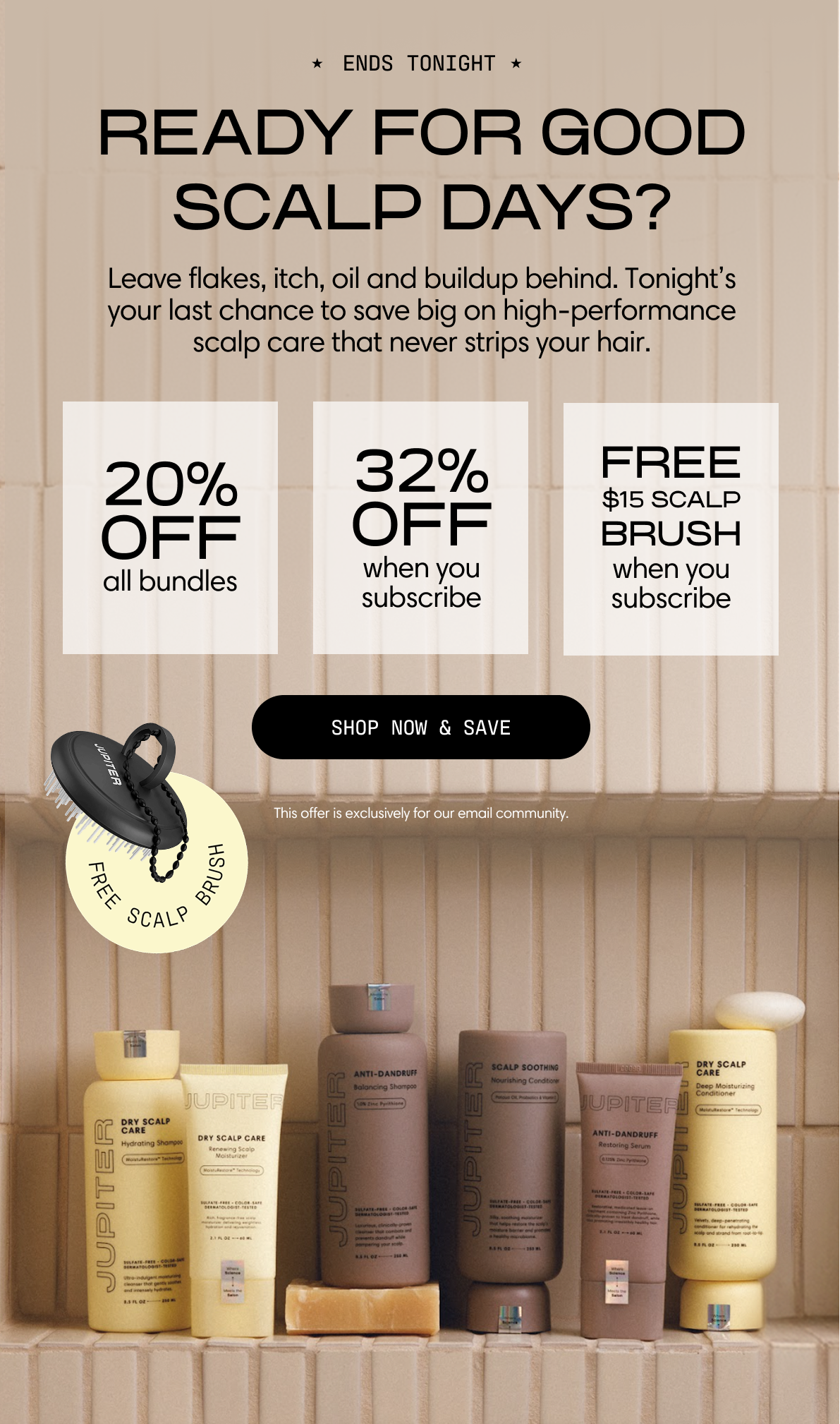 Jupiter. Ends tonight. Ready for good scalp days? Leave flakes, itch, oil and buildup behind. Tonight's your last chance to save big on high-performance scalp care that never strips your hair. 20% off all bundles. 32% off when you subscribe. Free $15 scalp brush when you subscribe. The full Jupiter lineup lined up on a tiled shelf. Shop Now & Save. This offer is exclusively for our email community.