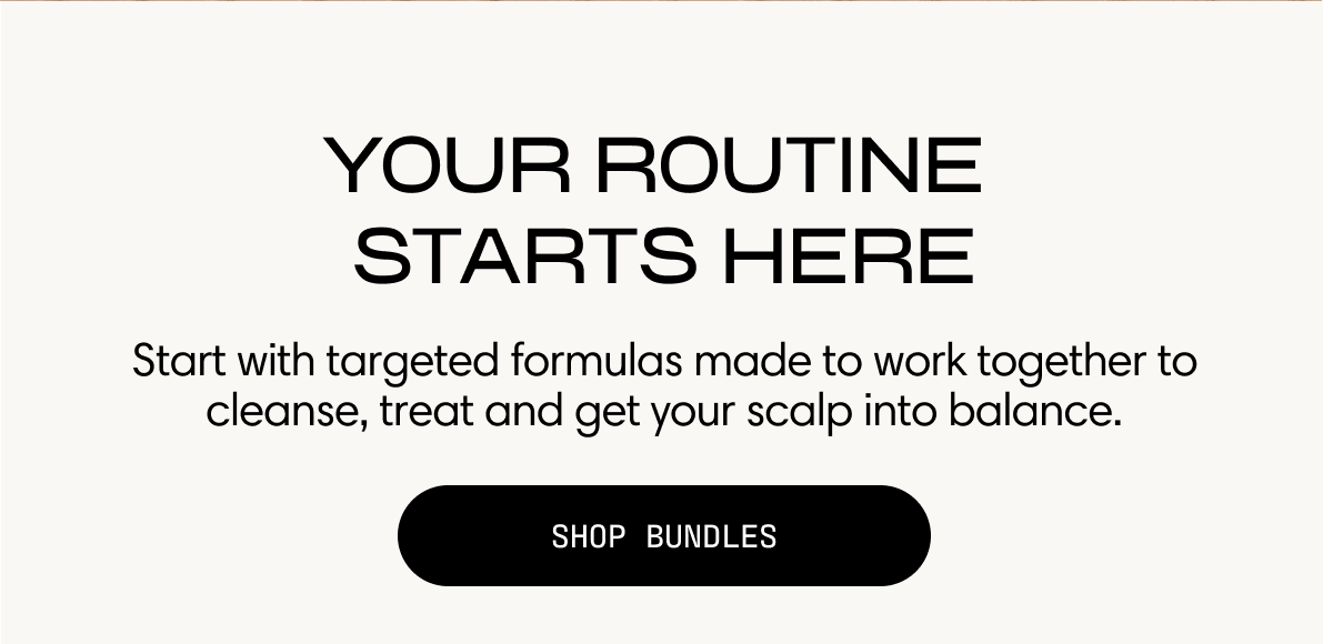 Your routine starts here. Start with targeted formulas made to work together to cleanse, treat, and get your scalp into balance. Shop Bundles.
