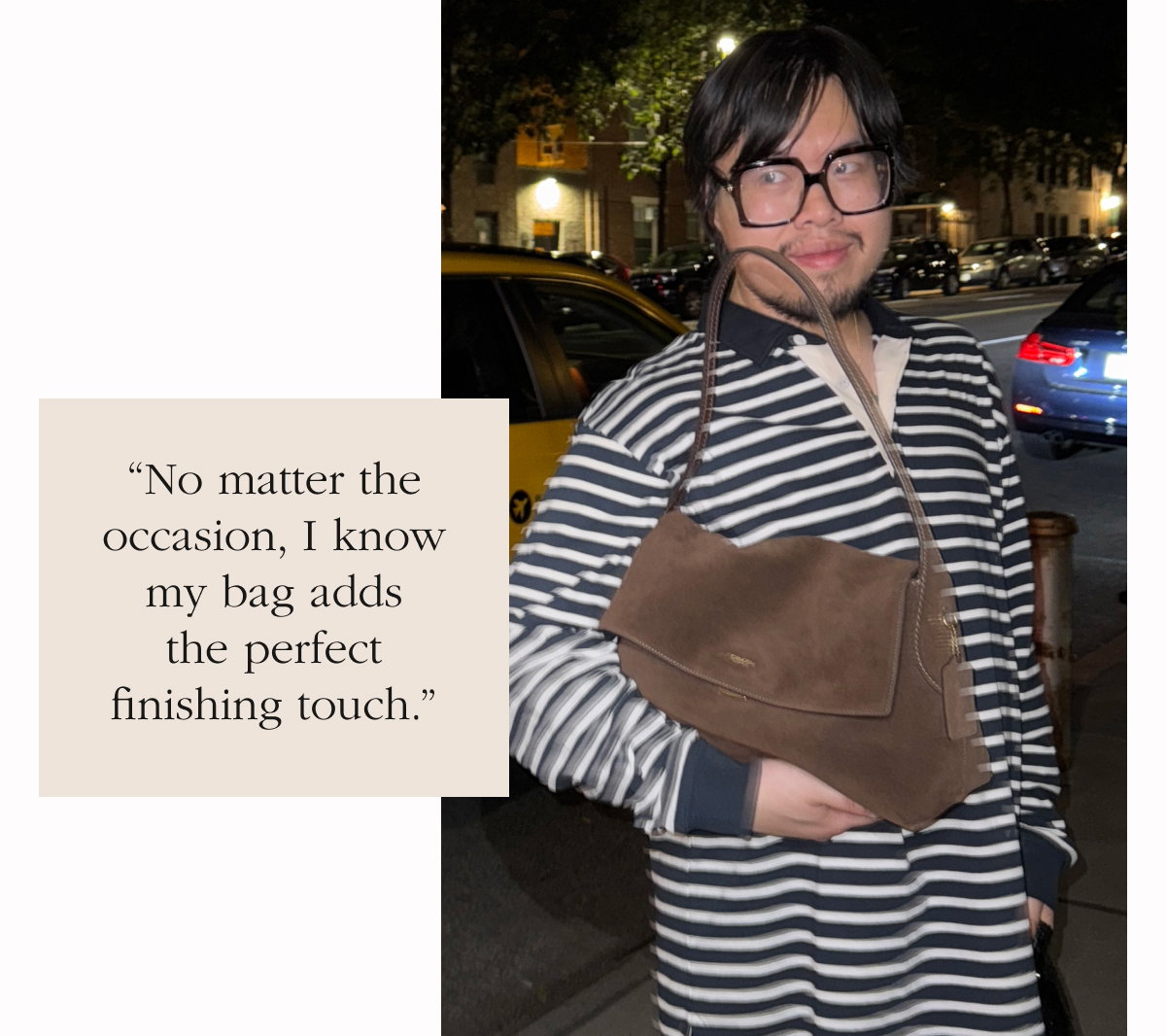 “No matter the occasion, I know my bag adds the perfect finishing touch.”