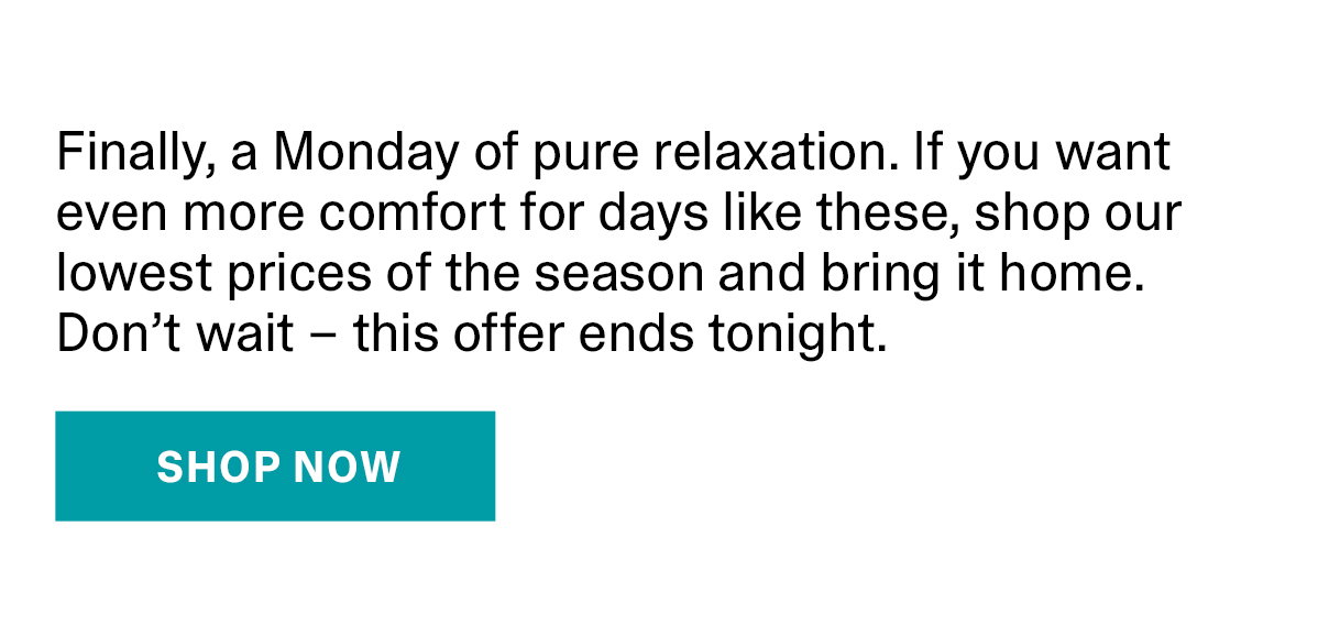 Finally, a Monday of pure relaxation. If you want even more comfort for days like these, shop our lowest prices of the season and bring it home. Don't wait - this offer ends tonight. | SHOP NOW >>