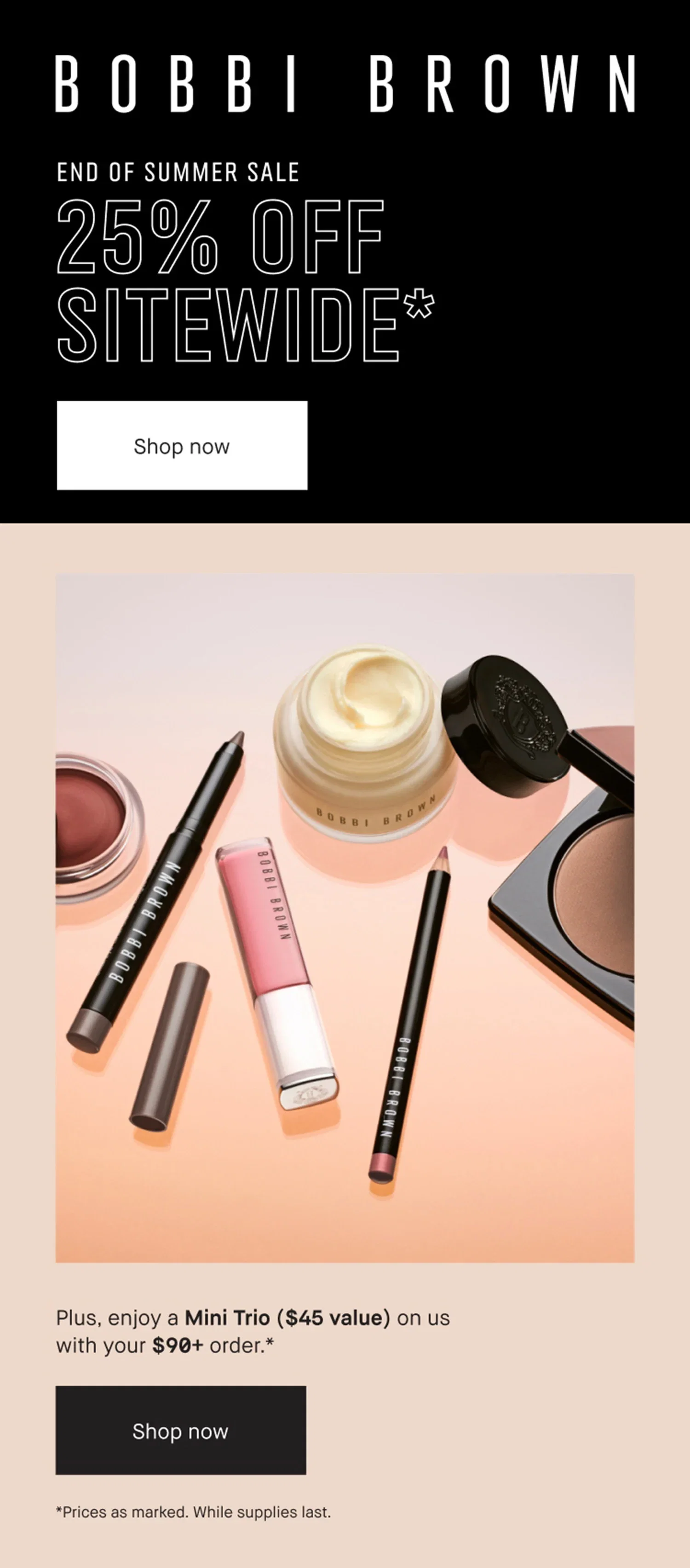 BOBBI BROWN | END OF SUMMER SALE | 25% OFF | SITEWIDE* | Shop now | Plus, enjoy a Mini Trio ($45 value) on us | with your $90+ order .* | Shop now | *Prices as marked. While supplies last.