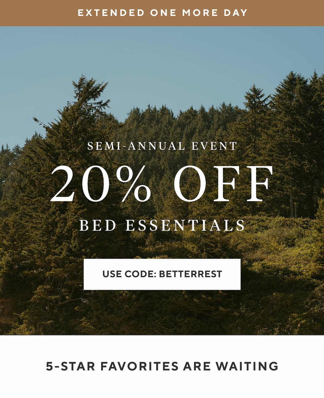 Extended One More Day Semi-Annual Event 20% OFF Bed Essentials Use Code SLEEPWELL >  5-STAR FAVORITES ARE WAITING
