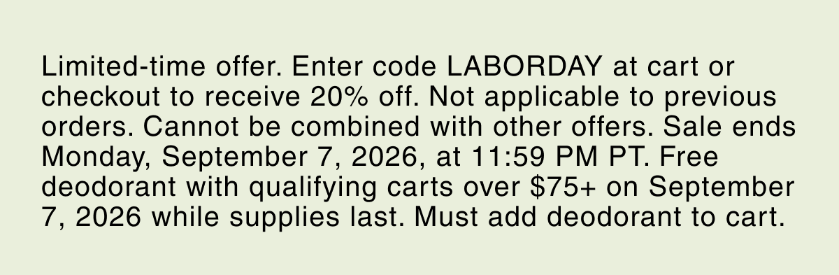 Limited-time offer. Enter code LABORDAY at cart or checkout to receive 20% off. Not applicable to previous orders. Cannot be combined with other offers. Sale ends Monday, September 7, 2026, at 11:59 PM PT. Free deodorant with qualifying carts over $75+ on September 7, 2026 while supplies last. Must add deodorant to cart.