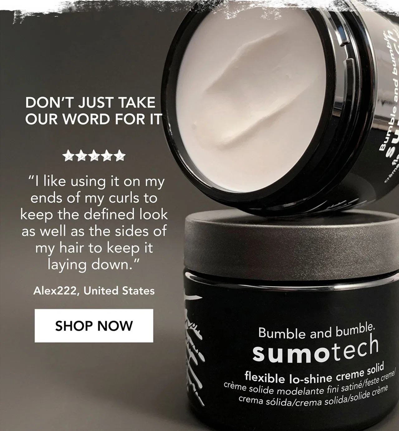 don’t just take our word for it | “I like using it on my ends of my curls to keep the defined look as well as the sides of my hair to keep it laying down.” | Alex222, United States | SHOP NOW don’t just take our word for it | “I like using it on my ends of my curls to keep the defined look as well as the sides of my hair to keep it laying down.” | Alex222, United States | SHOP NOW