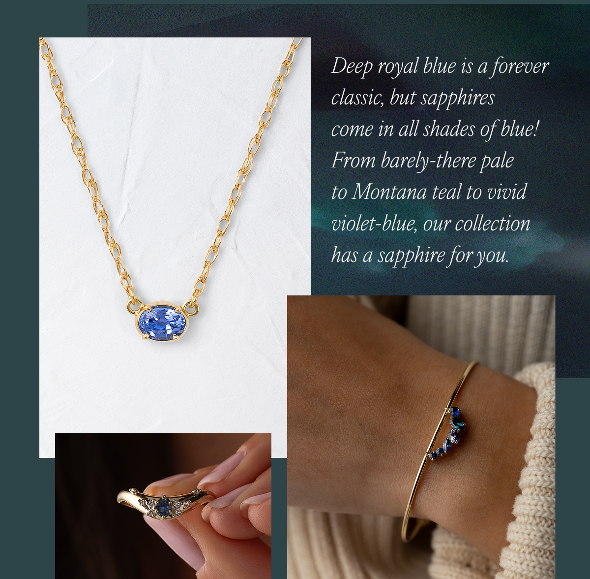 Deep royal blue is a forever classic, but sapphires come in all shades of blue! From barely-there pale to Montana teal to vivid violet-blue, our collection has a sapphire for you.