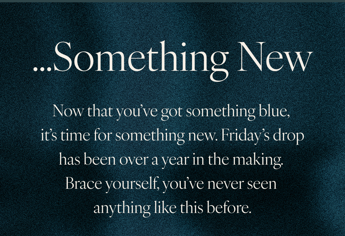 ...Something New. Now that you’ve got something blue, it’s time for something new. Friday’s drop has been over a year in the making. Brace yourself, you’ve never seen anything like this before.