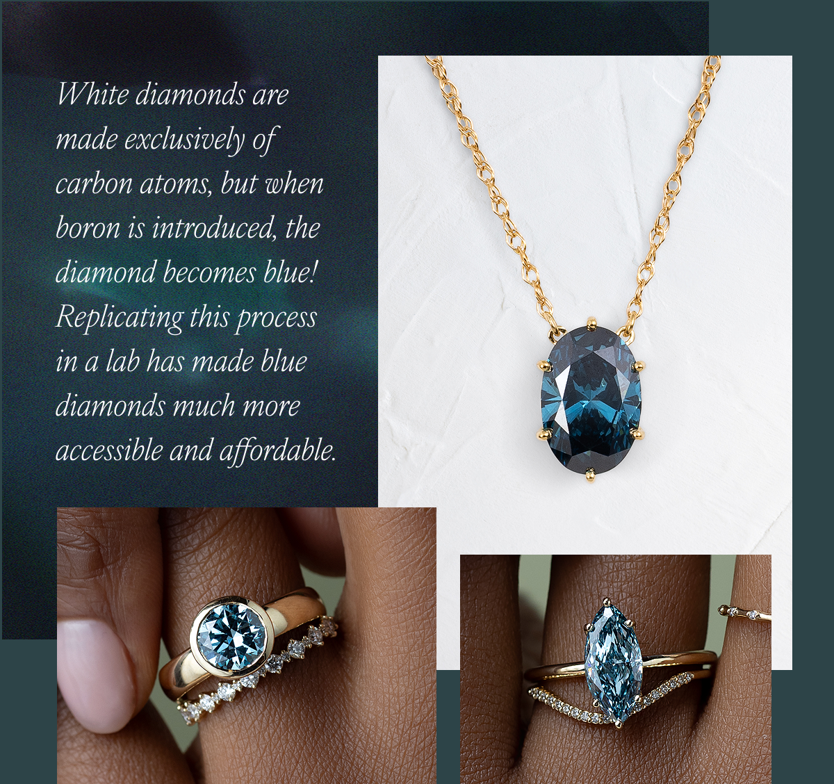 White diamonds are made exclusively of carbon atoms, but when boron is introduced, the diamond becomes blue! Replicating this process in a lab has made blue diamonds much more accessible and affordable.