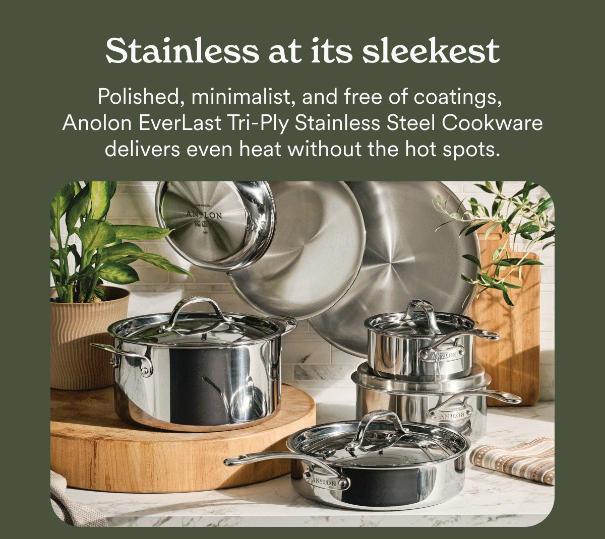 Stainless at its sleekest. Polished, minimalist, and free of coatings, Anolon EverLast Tri-Ply Stainless Steel Cookware delivers even heat without the hot spots.