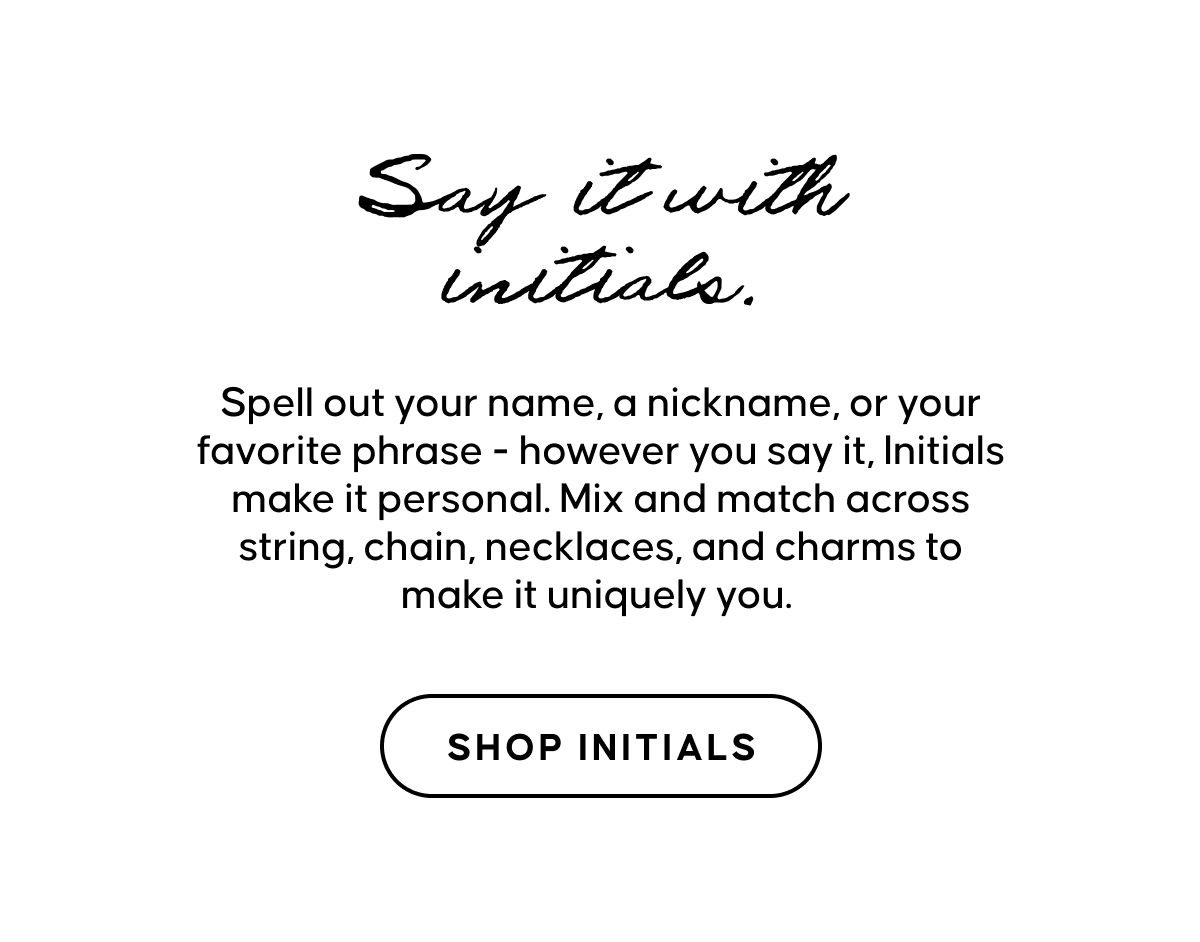 Spell out your name, a nickname, or your favorite phrase - however you say it, Initials make it personal. Mix and match across string, chain, necklaces, and charms to make it uniquely you. 