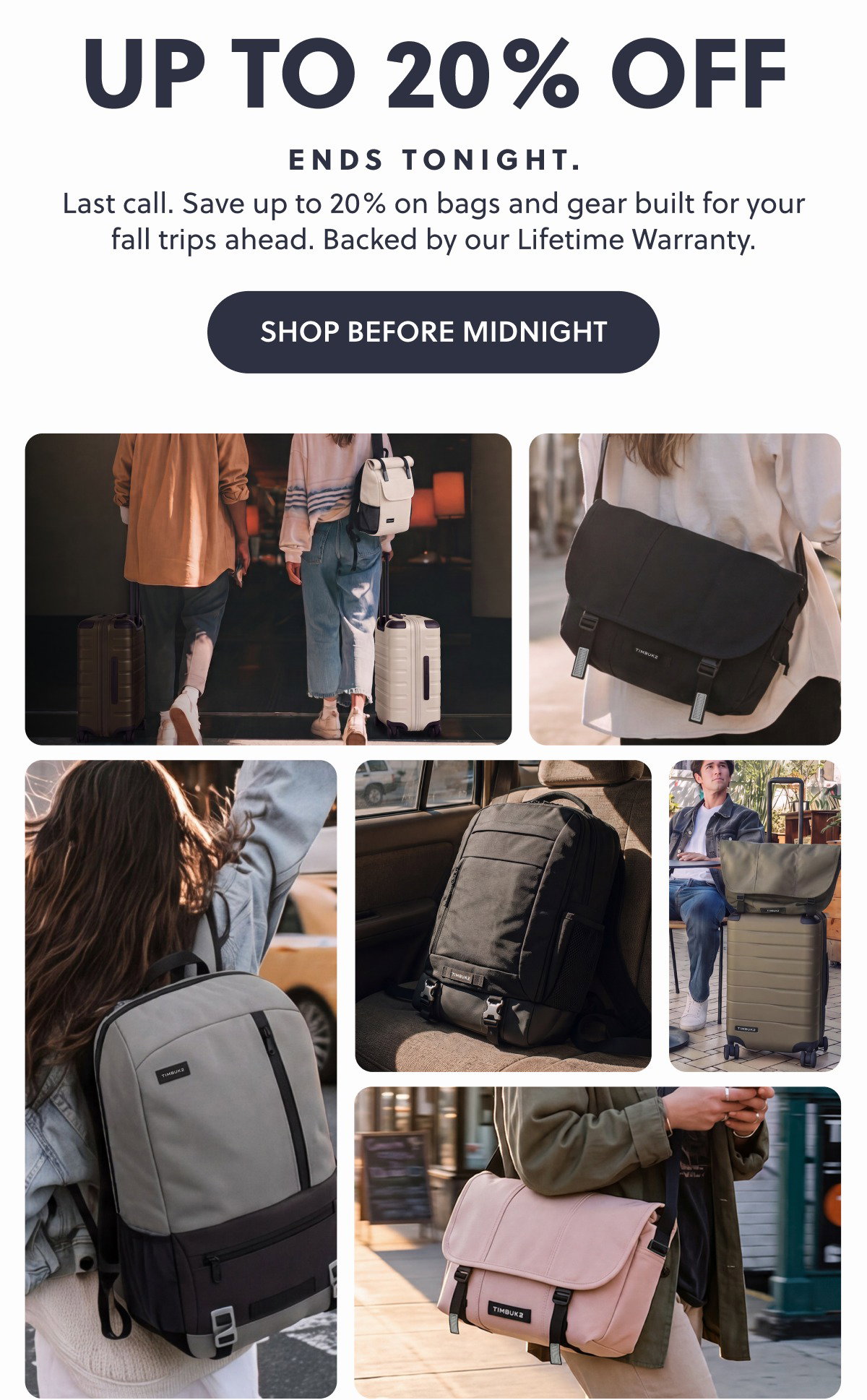 Up To 20% Off Last call. Save up to 20% on bags and gear built for your fall trips ahead. Backed by our Lifetime Warranty. Shop Before Midnight Ends Tonight.
