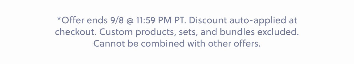 *Offer ends 9/8 @ 11:59 PM PT. Discount auto-applied at checkout. Custom products, sets, and bundles excluded. Cannot be combined with other offers.