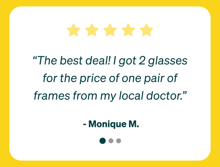  “The best deal! I got 2 glasses for the price of one pair of frames from my local doctor.” - Monique M. “Finally, affordable glasses. They last. They look good. Just without the insane markup.”  - Emily B. “I am sooo in love with this company! Zenni makes it affordable for me to meet a need and be stylish.” - Wes