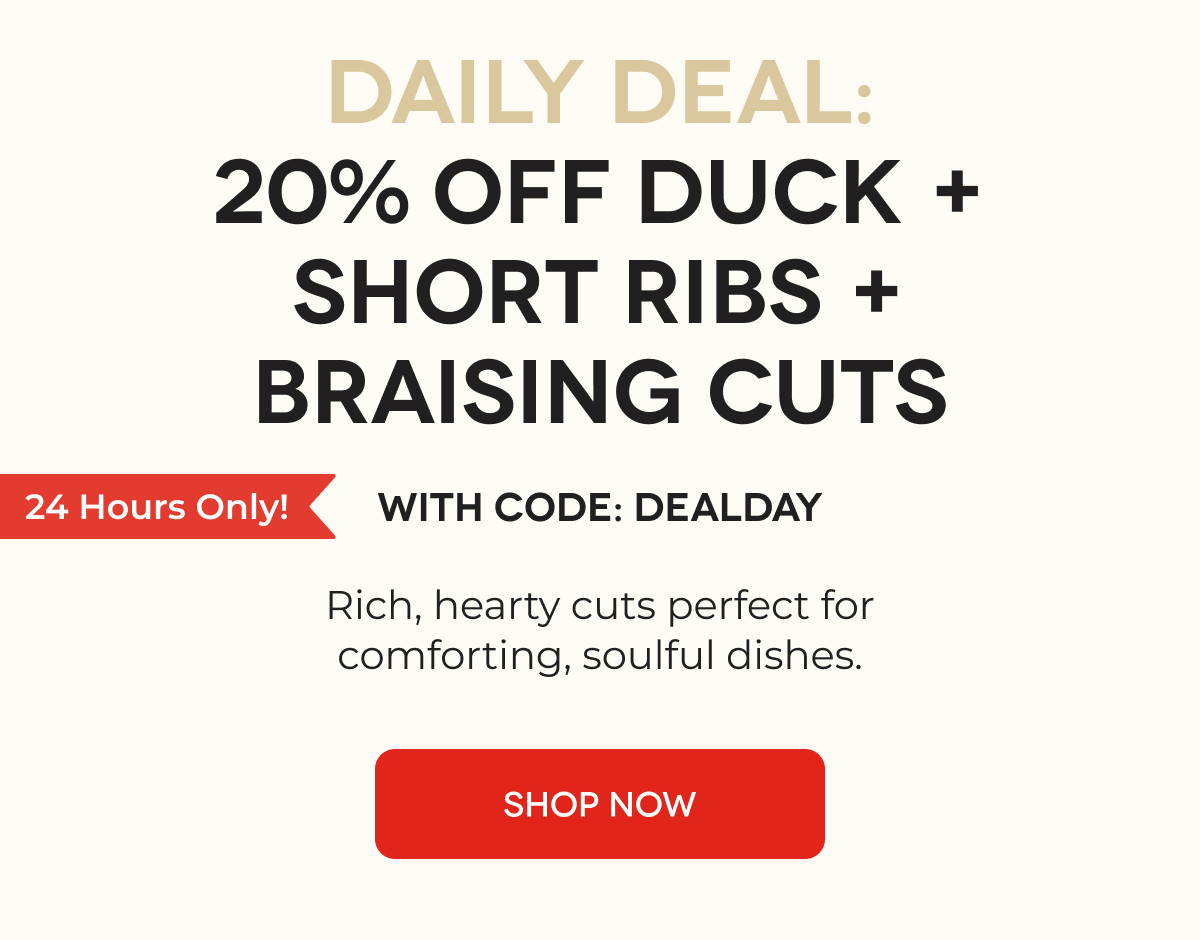 DAILY DEAL: 20% OFF DUCK + SHORT RIBS + BRAISING CUTS WITH CODE: DEALDAY Rich, hearty cuts perfect for comforting, soulful dishes. SHOP NOW
