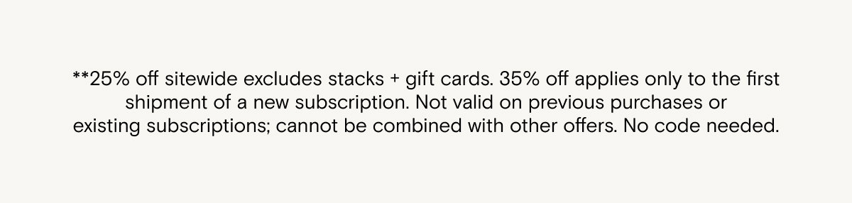 **25% off sitewide excludes stacks + gift cards. 35% off applies only to the first shipment of a new subscription. Not valid on previous purchases or existing subscriptions; cannot be combined with other offers. No code needed.   