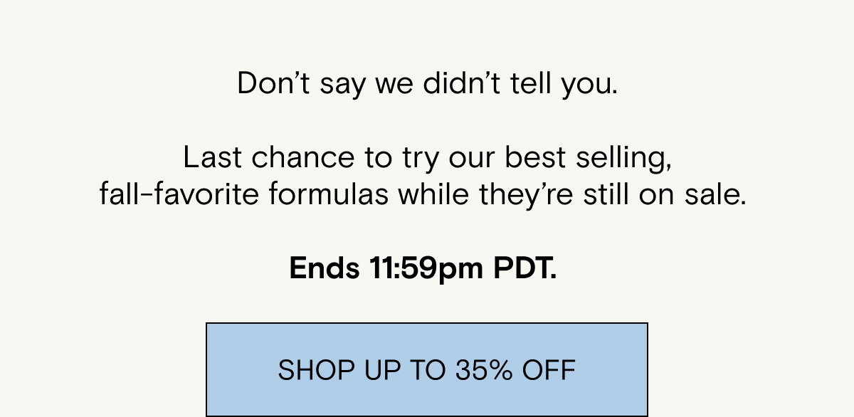 Don’t say we didn’t tell you. Last chance to try our best selling, fall-favorite formulas while they’re still on sale. Ends 11:59pm PDT. 