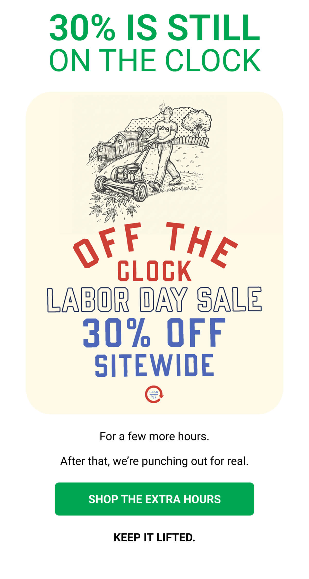 30% IS STILL ON THE CLOCK For a few more hours. After that, we’re punching out for real. SHOP THE EXTRA HOURS | KEEP IT LIFTED.