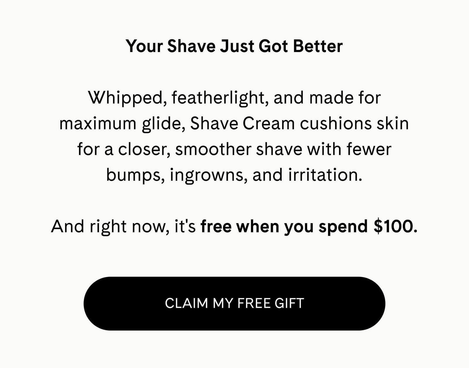 Your Shave Just Got Better  Whipped, featherlight, and made for maximum glide, Shave Cream cushions skin for a closer, smoother shave with fewer bumps, ingrowns, and irritation.  And right now, it's free when you spend $100.  CLAIM MY FREE GIFT