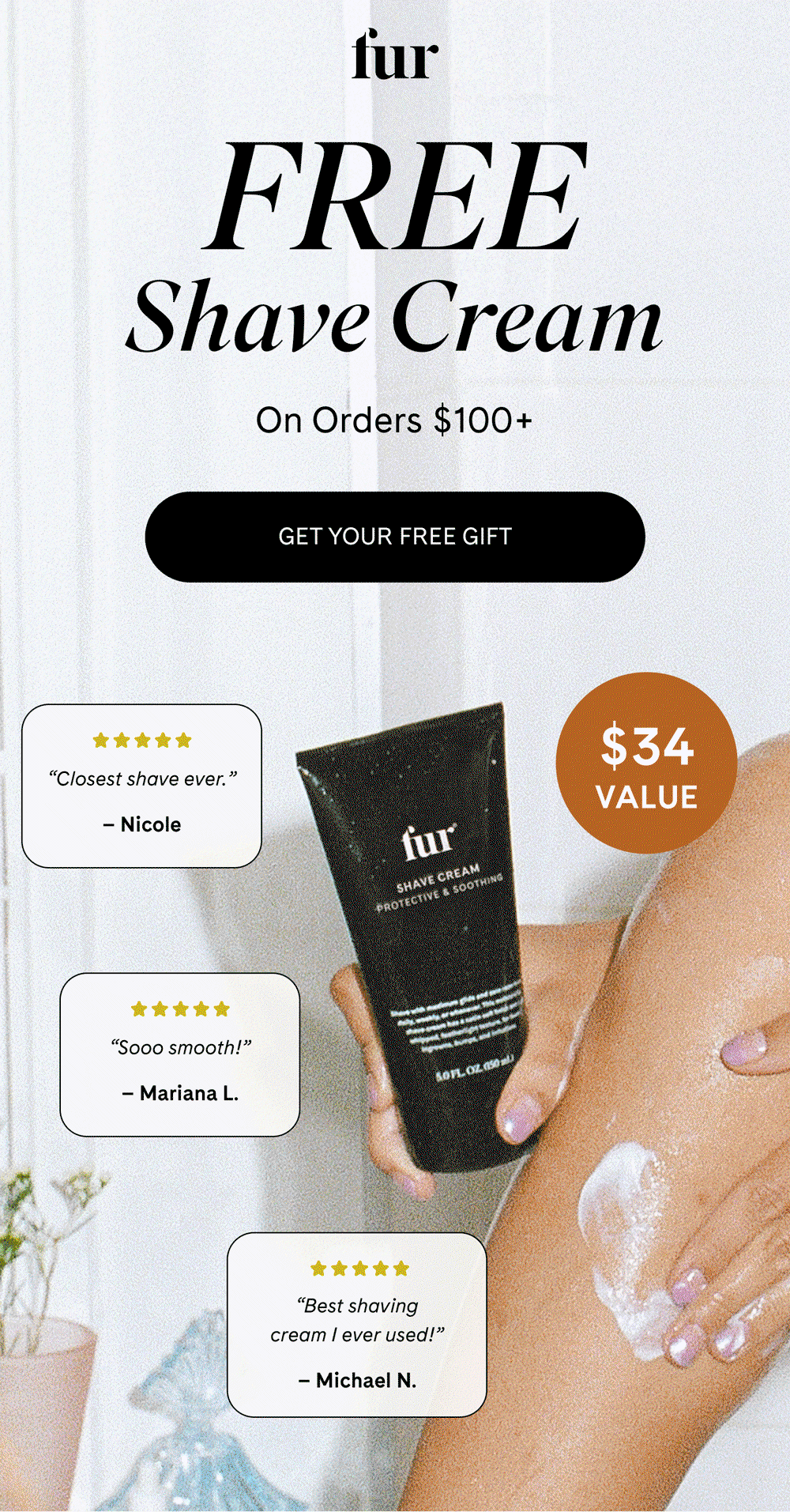 FREE Shave Cream On Orders $100+ GET YOUR FREE GIFT ”Closest shave ever.” Nicole  Sooo smooth! Mariana L. ”Best shaving cream I ever used!” Michael N. $34 Value