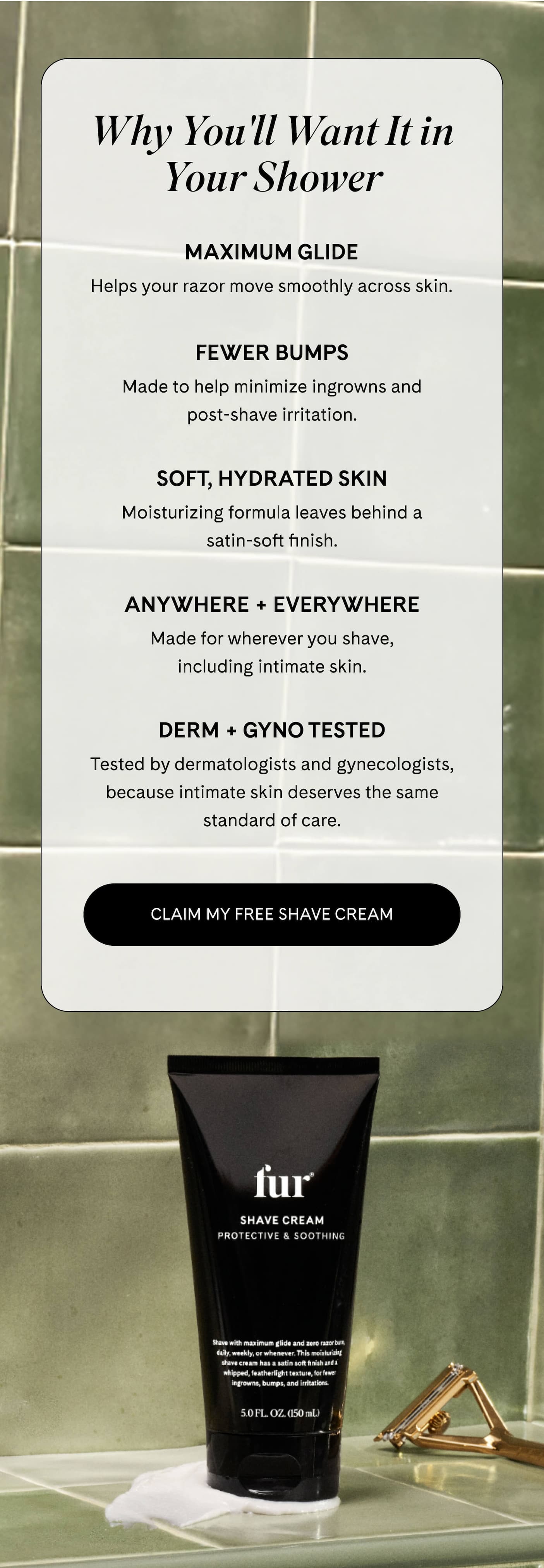 Why You'll Want It in Your Shower  MAXIMUM GLIDE Helps your razor move smoothly across skin.  FEWER BUMPS Made to help minimize ingrowns and post-shave irritation.  SOFT, HYDRATED SKIN Moisturizing formula leaves behind a satin-soft finish.  ANYWHERE + EVERYWHERE Made for wherever you shave, including intimate skin.  DERM + GYNO TESTED Tested by dermatologists and gynecologists, because intimate skin deserves the same standard of care. CLAIM MY FREE SHAVE CREAM 