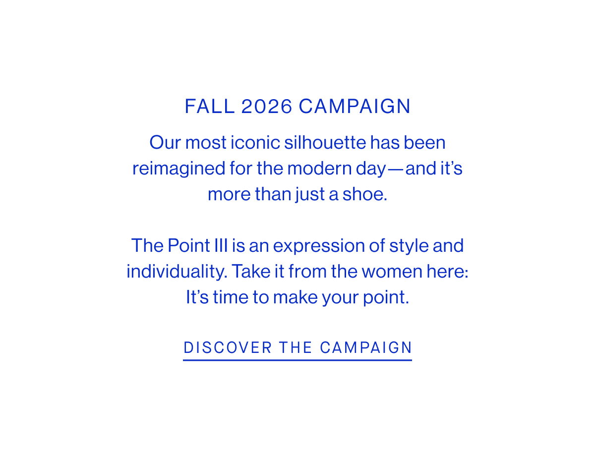 FALL 2026 CAMPAIGN Our most iconic silhouette has been reimagined for the modern day—and it’s more than just a shoe.  The Point III is an expression of style and individuality. Take it from the women here: It’s time to make your point. DISCOVER THE CAMPAIGN