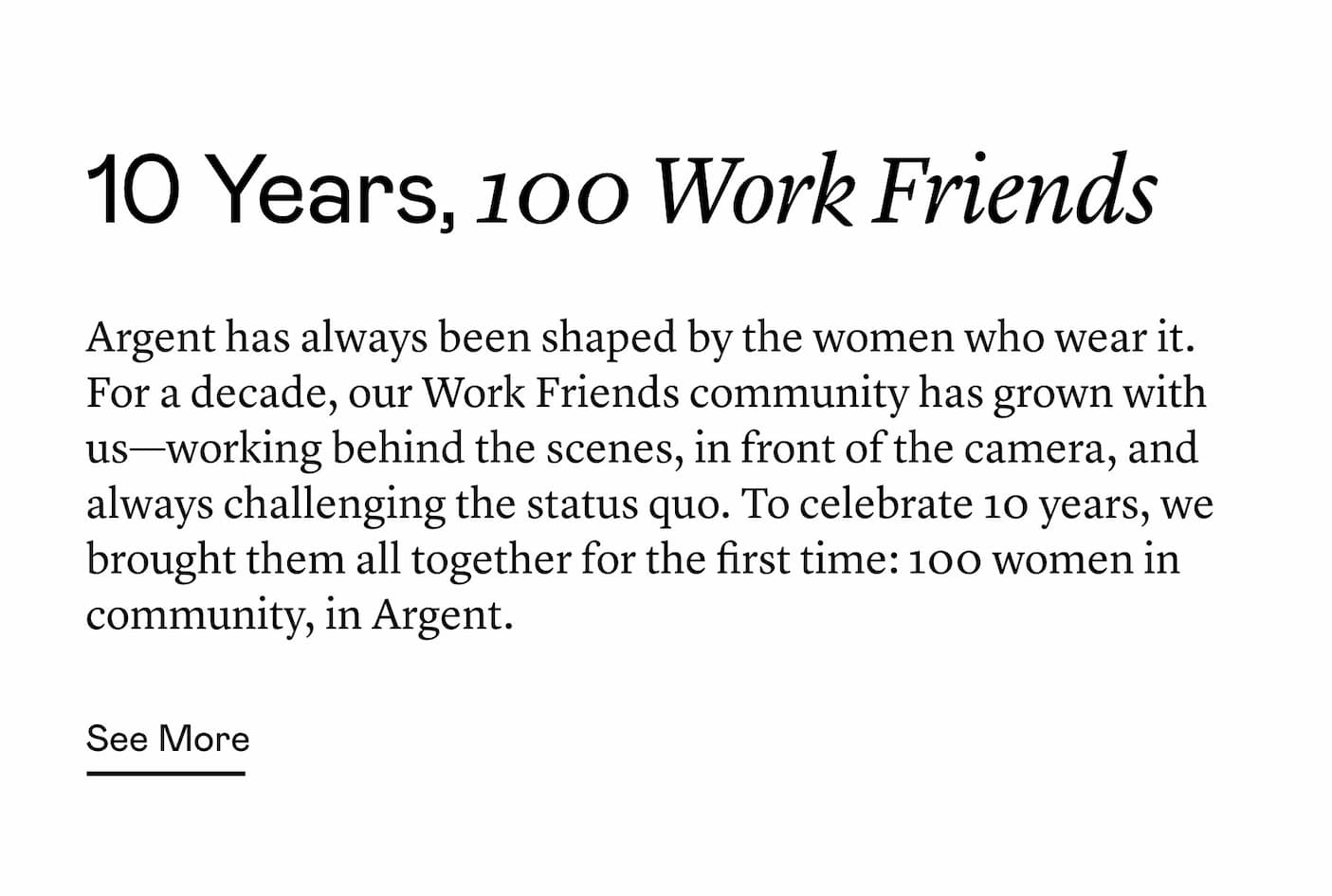 Argent has always been shaped by the women who wear it. For a decade, our Work Friends community has grown with us—working behind the scenes, in front of the camera, and always challenging the status quo. To celebrate 10 years, we brought them all together for the first time: 100 women in community, in Argent.