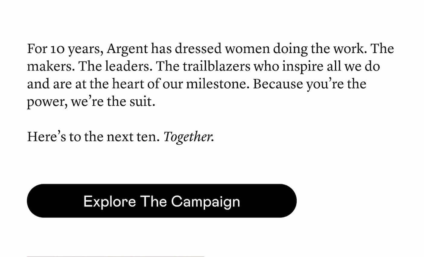For 10 years, Argent has dressed women doing the work. The makers. The leaders. The trailblazers who inspire all we do and are at the heart of our milestone. Because you’re the power, we’re the suit. Here’s to the next ten. Together.
