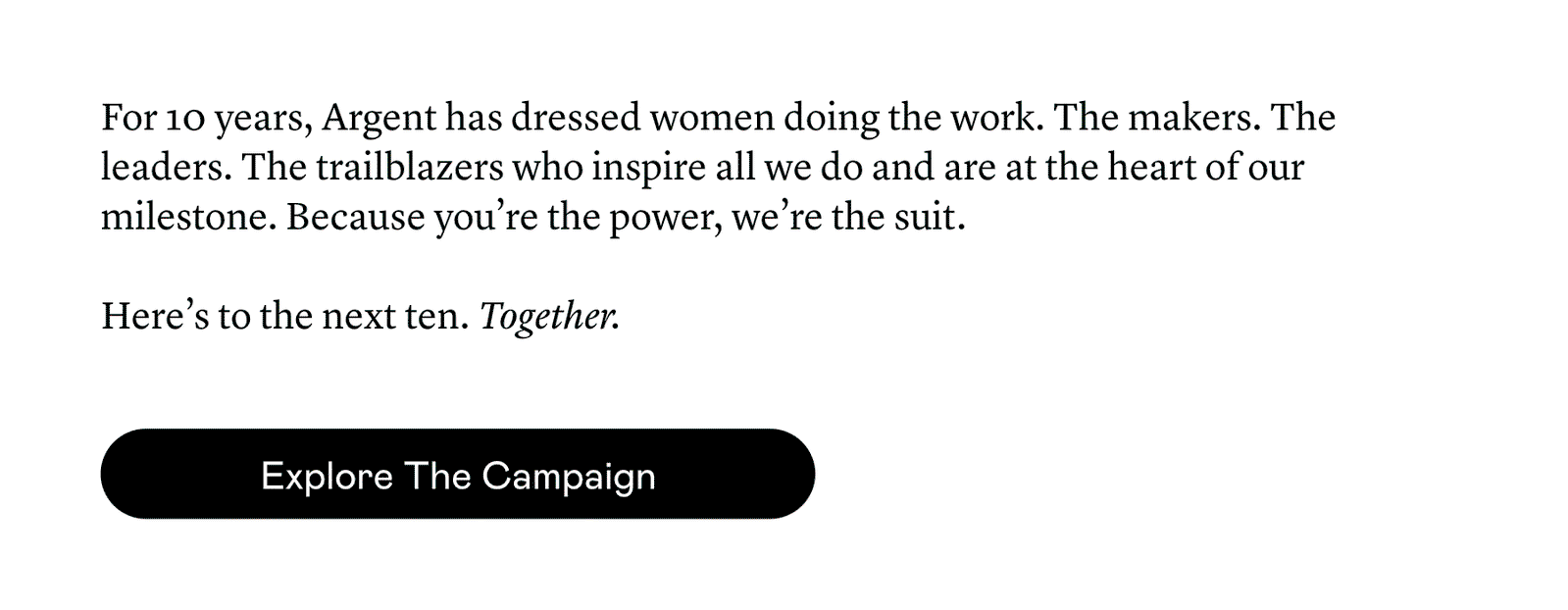 For 10 years, Argent has dressed women doing the work. The makers. The leaders. The trailblazers who inspire all we do and are at the heart of our milestone. Because you’re the power, we’re the suit.   Here’s to the next ten. Together.