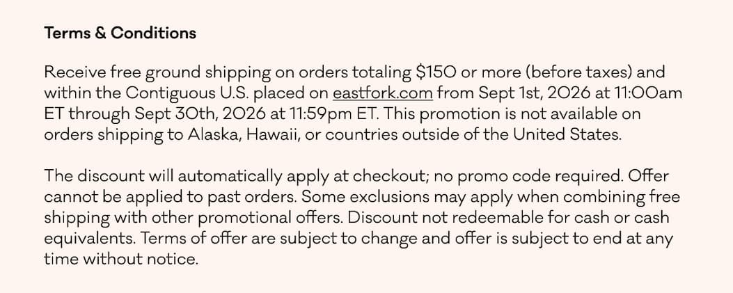 Terms & Conditions Receive free ground shipping on orders totaling $150 or more (before taxes) and within the Contiguous U.S. placed on eastfork.com from Sept 1st, 2026 at 11:00am ET through Sept 30th, 2026 at 11:59pm ET. This promotion is not available on orders shipping to Alaska, Hawaii, or countries outside of the United States.   The discount will automatically apply at checkout; no promo code required. Offer cannot be applied to past orders. Some exclusions may apply when combining free shipping with other promotional offers. Discount not redeemable for cash or cash equivalents. Terms of offer are subject to change and offer is subject to end at any time without notice.
