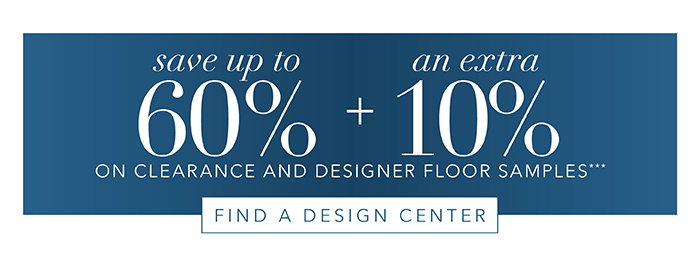 Save up to 60% + an Extra 10% on Clearance and Floor Samples*** | Find Design Center >